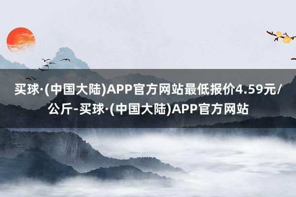 买球·(中国大陆)APP官方网站最低报价4.59元/公斤-买球·(中国大陆)APP官方网站