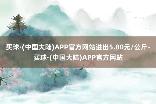 买球·(中国大陆)APP官方网站进出5.80元/公斤-买球·(中国大陆)APP官方网站