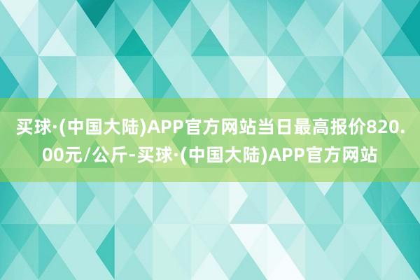 买球·(中国大陆)APP官方网站当日最高报价820.00元/公斤-买球·(中国大陆)APP官方网站