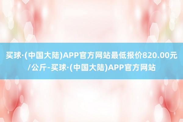 买球·(中国大陆)APP官方网站最低报价820.00元/公斤-买球·(中国大陆)APP官方网站