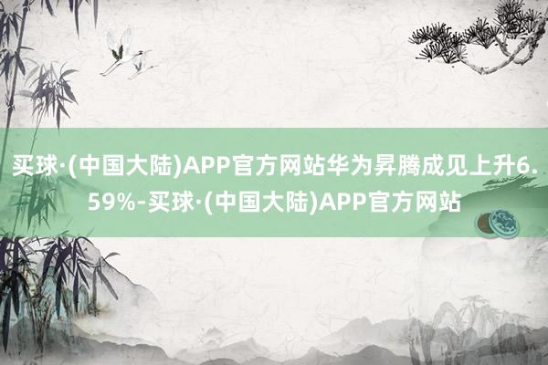 买球·(中国大陆)APP官方网站华为昇腾成见上升6.59%-买球·(中国大陆)APP官方网站