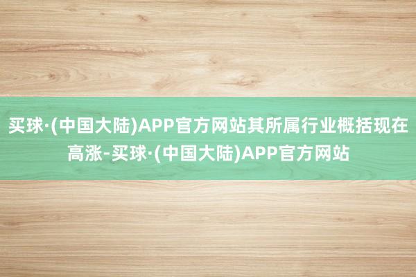 买球·(中国大陆)APP官方网站其所属行业概括现在高涨-买球·(中国大陆)APP官方网站