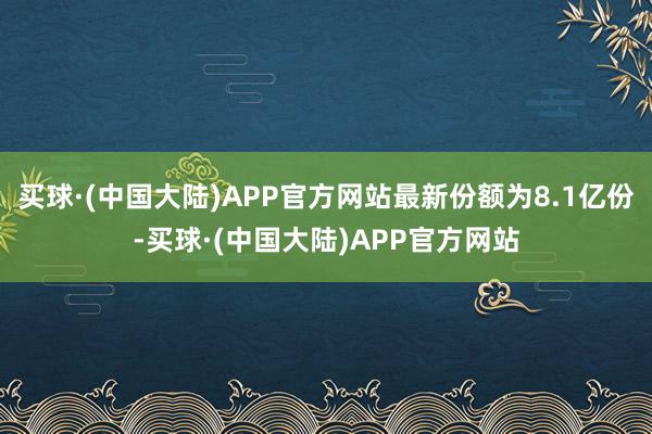 买球·(中国大陆)APP官方网站最新份额为8.1亿份-买球·(中国大陆)APP官方网站