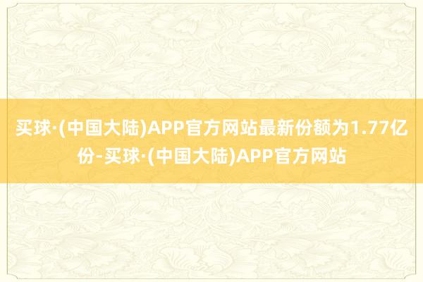 买球·(中国大陆)APP官方网站最新份额为1.77亿份-买球·(中国大陆)APP官方网站