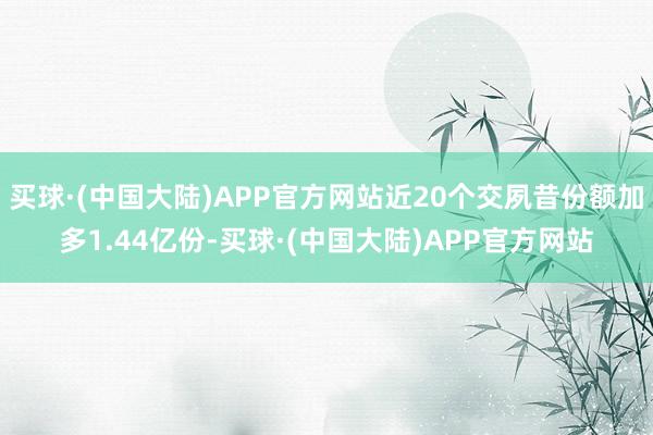 买球·(中国大陆)APP官方网站近20个交夙昔份额加多1.44亿份-买球·(中国大陆)APP官方网站