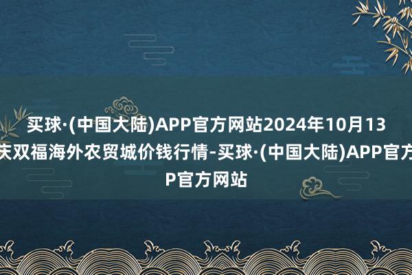 买球·(中国大陆)APP官方网站2024年10月13日重庆双福海外农贸城价钱行情-买球·(中国大陆)APP官方网站