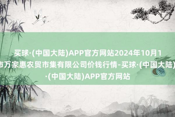 买球·(中国大陆)APP官方网站2024年10月13日鄂尔多斯市万家惠农贸市集有限公司价钱行情-买球·(中国大陆)APP官方网站