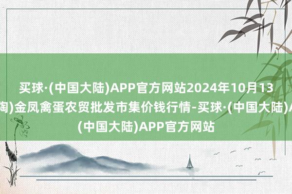 买球·(中国大陆)APP官方网站2024年10月13日邯郸市(馆陶)金凤禽蛋农贸批发市集价钱行情-买球·(中国大陆)APP官方网站