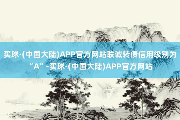 买球·(中国大陆)APP官方网站联诚转债信用级别为“A”-买球·(中国大陆)APP官方网站