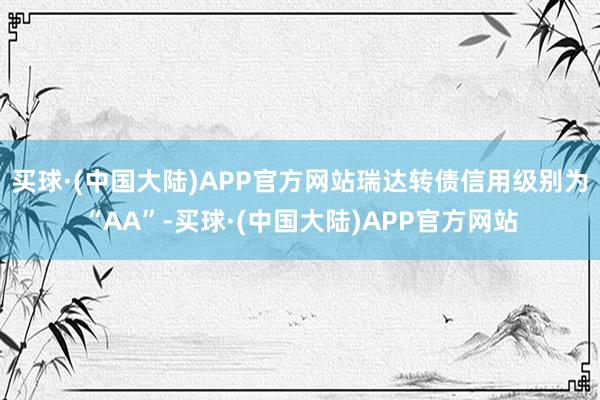 买球·(中国大陆)APP官方网站瑞达转债信用级别为“AA”-买球·(中国大陆)APP官方网站