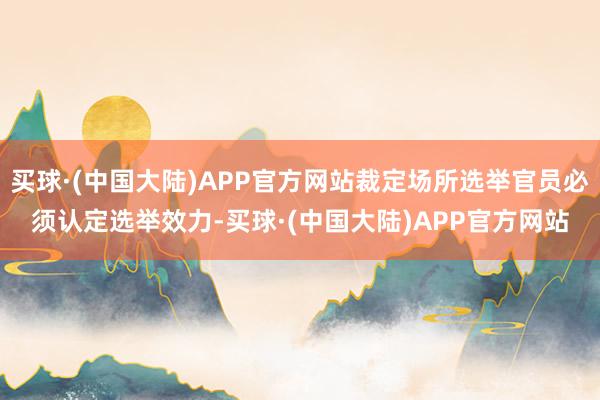 买球·(中国大陆)APP官方网站裁定场所选举官员必须认定选举效力-买球·(中国大陆)APP官方网站