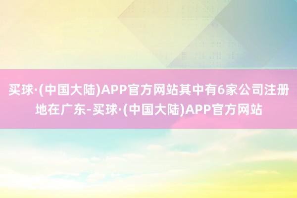 买球·(中国大陆)APP官方网站其中有6家公司注册地在广东-买球·(中国大陆)APP官方网站