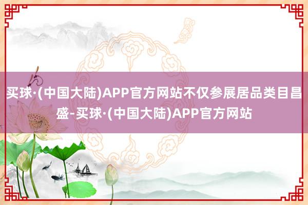 买球·(中国大陆)APP官方网站不仅参展居品类目昌盛-买球·(中国大陆)APP官方网站