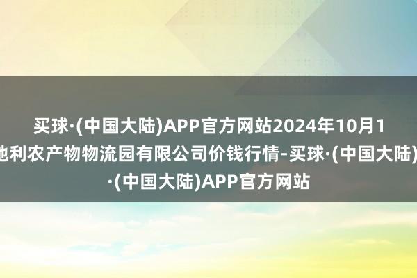 买球·(中国大陆)APP官方网站2024年10月19日中国寿光地利农产物物流园有限公司价钱行情-买球·(中国大陆)APP官方网站