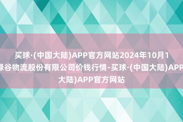 买球·(中国大陆)APP官方网站2024年10月19日两湖绿谷物流股份有限公司价钱行情-买球·(中国大陆)APP官方网站