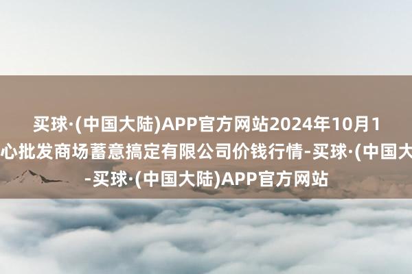 买球·(中国大陆)APP官方网站2024年10月19日上海农居品中心批发商场蓄意搞定有限公司价钱行情-买球·(中国大陆)APP官方网站