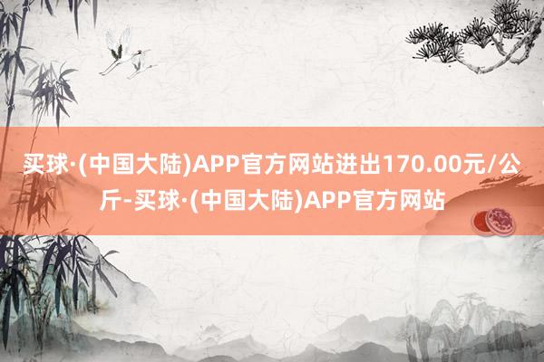 买球·(中国大陆)APP官方网站进出170.00元/公斤-买球·(中国大陆)APP官方网站