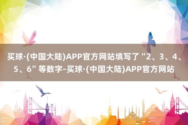 买球·(中国大陆)APP官方网站填写了“2、3、4、5、6”等数字-买球·(中国大陆)APP官方网站