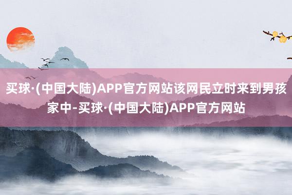 买球·(中国大陆)APP官方网站该网民立时来到男孩家中-买球·(中国大陆)APP官方网站