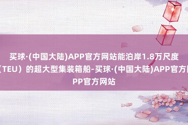 买球·(中国大陆)APP官方网站能泊岸1.8万尺度箱（TEU）的超大型集装箱船-买球·(中国大陆)APP官方网站