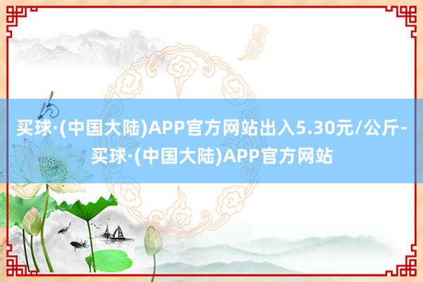 买球·(中国大陆)APP官方网站出入5.30元/公斤-买球·(中国大陆)APP官方网站