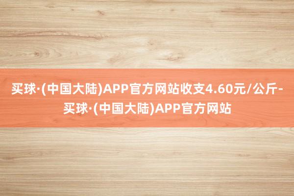 买球·(中国大陆)APP官方网站收支4.60元/公斤-买球·(中国大陆)APP官方网站