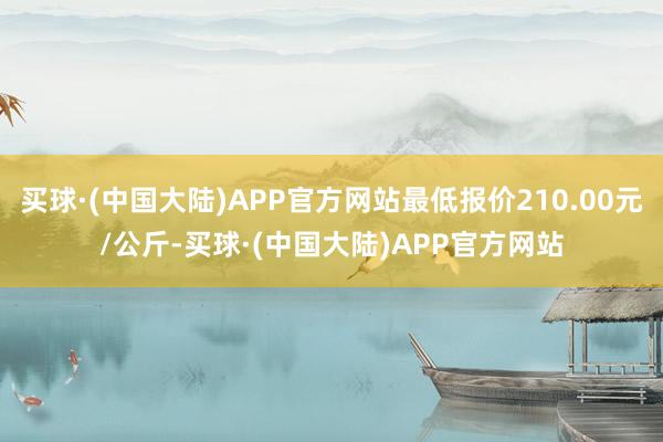 买球·(中国大陆)APP官方网站最低报价210.00元/公斤-买球·(中国大陆)APP官方网站