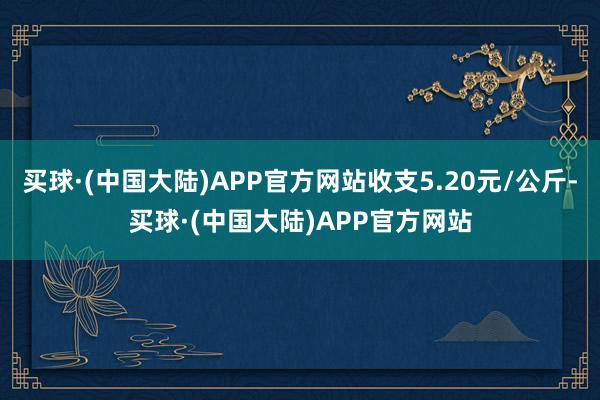 买球·(中国大陆)APP官方网站收支5.20元/公斤-买球·(中国大陆)APP官方网站