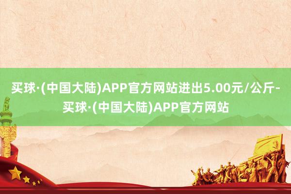 买球·(中国大陆)APP官方网站进出5.00元/公斤-买球·(中国大陆)APP官方网站