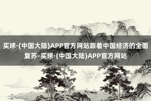 买球·(中国大陆)APP官方网站跟着中国经济的全面复苏-买球·(中国大陆)APP官方网站