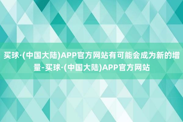 买球·(中国大陆)APP官方网站有可能会成为新的增量-买球·(中国大陆)APP官方网站