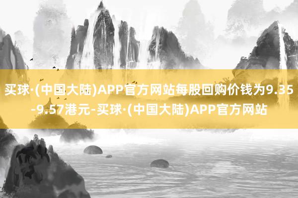 买球·(中国大陆)APP官方网站每股回购价钱为9.35-9.57港元-买球·(中国大陆)APP官方网站