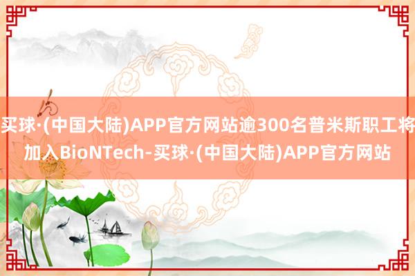 买球·(中国大陆)APP官方网站逾300名普米斯职工将加入BioNTech-买球·(中国大陆)APP官方网站