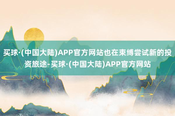 买球·(中国大陆)APP官方网站也在束缚尝试新的投资旅途-买球·(中国大陆)APP官方网站