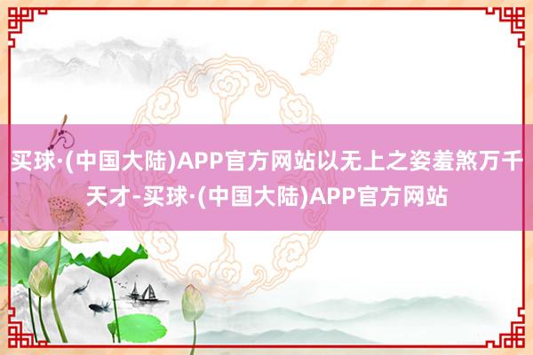 买球·(中国大陆)APP官方网站以无上之姿羞煞万千天才-买球·(中国大陆)APP官方网站