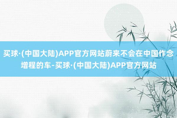 买球·(中国大陆)APP官方网站蔚来不会在中国作念增程的车-买球·(中国大陆)APP官方网站