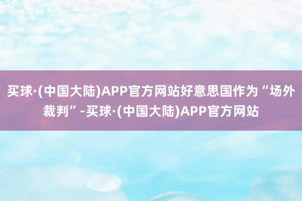 买球·(中国大陆)APP官方网站好意思国作为“场外裁判”-买球·(中国大陆)APP官方网站