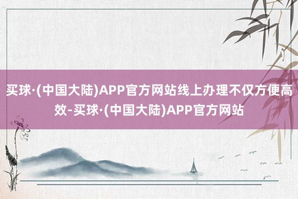 买球·(中国大陆)APP官方网站线上办理不仅方便高效-买球·(中国大陆)APP官方网站