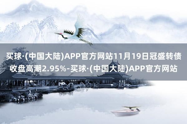 买球·(中国大陆)APP官方网站11月19日冠盛转债收盘高潮2.95%-买球·(中国大陆)APP官方网站