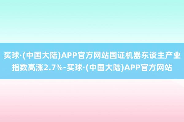 买球·(中国大陆)APP官方网站国证机器东谈主产业指数高涨2.7%-买球·(中国大陆)APP官方网站