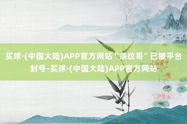 买球·(中国大陆)APP官方网站“条纹哥”已被平台封号-买球·(中国大陆)APP官方网站