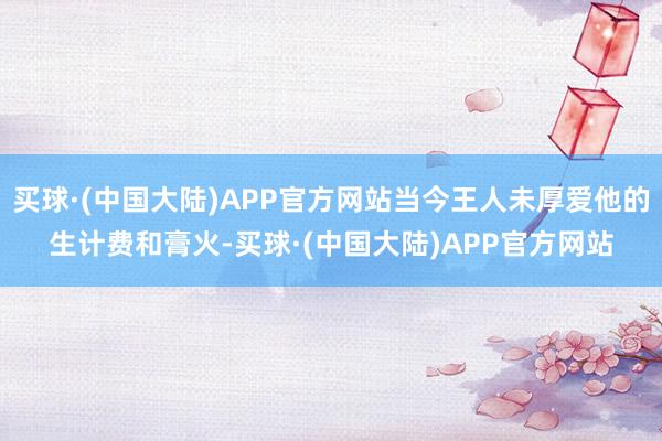 买球·(中国大陆)APP官方网站当今王人未厚爱他的生计费和膏火-买球·(中国大陆)APP官方网站