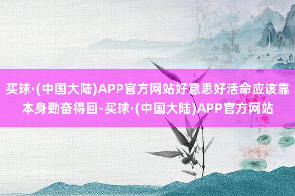 买球·(中国大陆)APP官方网站好意思好活命应该靠本身勤奋得回-买球·(中国大陆)APP官方网站