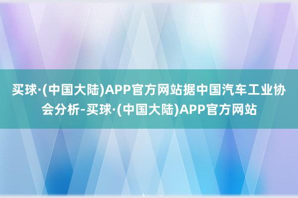 买球·(中国大陆)APP官方网站　　据中国汽车工业协会分析-买球·(中国大陆)APP官方网站