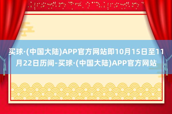 买球·(中国大陆)APP官方网站即10月15日至11月22日历间-买球·(中国大陆)APP官方网站