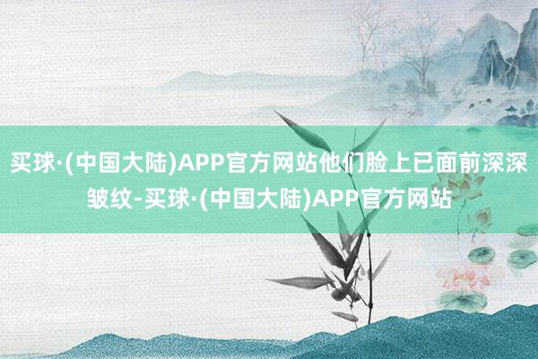 买球·(中国大陆)APP官方网站他们脸上已面前深深皱纹-买球·(中国大陆)APP官方网站