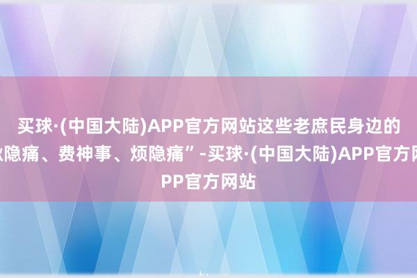 买球·(中国大陆)APP官方网站这些老庶民身边的“揪隐痛、费神事、烦隐痛”-买球·(中国大陆)APP官方网站