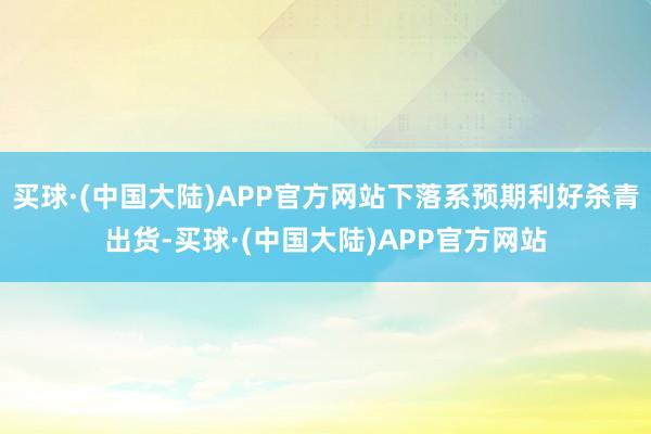 买球·(中国大陆)APP官方网站下落系预期利好杀青出货-买球·(中国大陆)APP官方网站