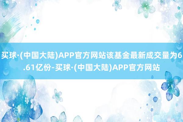 买球·(中国大陆)APP官方网站该基金最新成交量为6.61亿份-买球·(中国大陆)APP官方网站