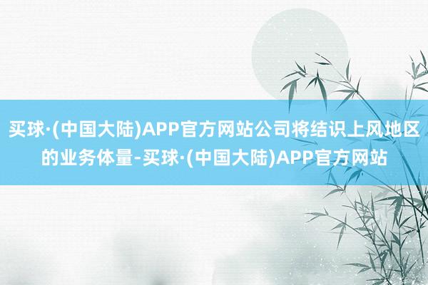 买球·(中国大陆)APP官方网站公司将结识上风地区的业务体量-买球·(中国大陆)APP官方网站